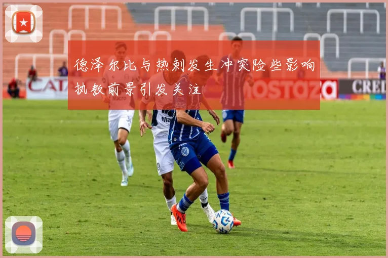 德泽尔比与热刺发生冲突险些影响执教前景引发关注