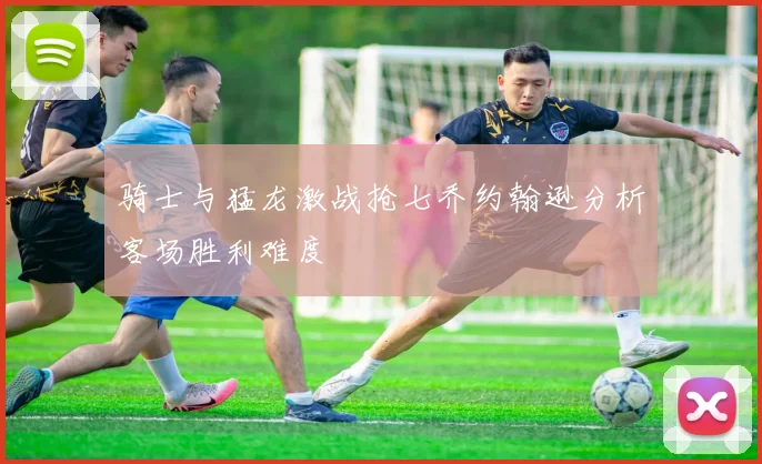 骑士与猛龙激战抢七乔约翰逊分析客场胜利难度