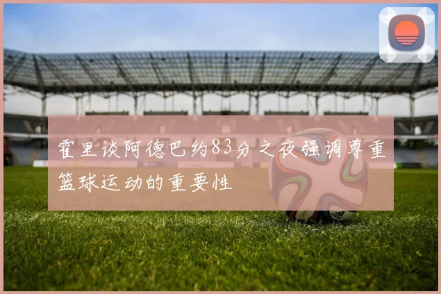 霍里谈阿德巴约83分之夜强调尊重篮球运动的重要性