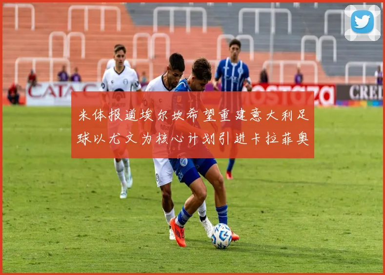 米体报道埃尔坎希望重建意大利足球以尤文为核心计划引进卡拉菲奥里和托纳利