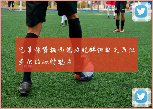 巴蒂称赞梅西能力超群但缺乏马拉多纳的独特魅力