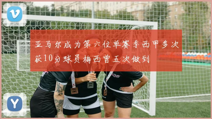 亚马尔成为第六位单赛季西甲多次获10分球员梅西曾五次做到
