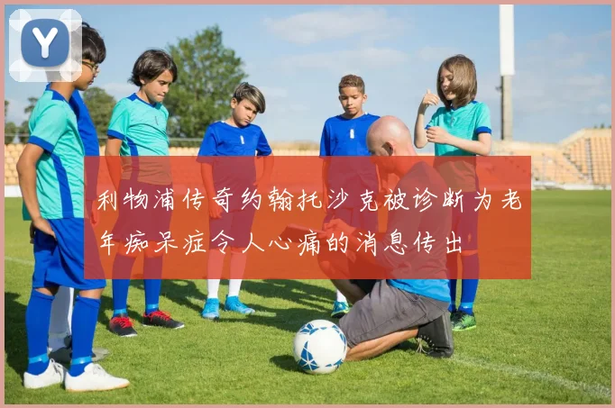 利物浦传奇约翰托沙克被诊断为老年痴呆症令人心痛的消息传出