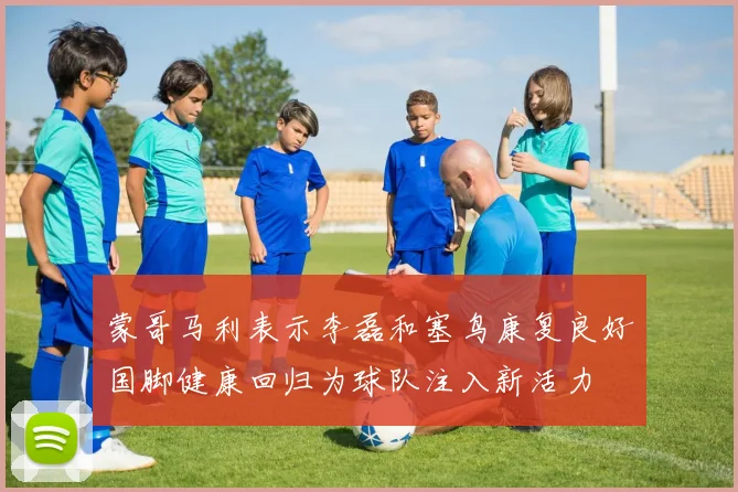 蒙哥马利表示李磊和塞鸟康复良好国脚健康回归为球队注入新活力