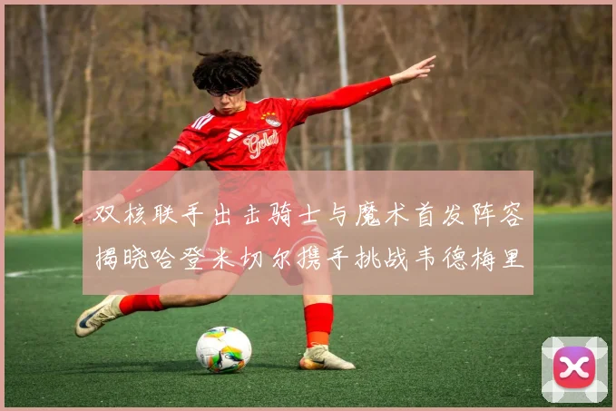 双核联手出击骑士与魔术首发阵容揭晓哈登米切尔携手挑战韦德梅里尔