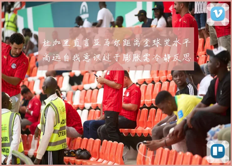 杜加里直言亚马尔距离金球奖水平尚远自我意识过于膨胀需冷静反思
