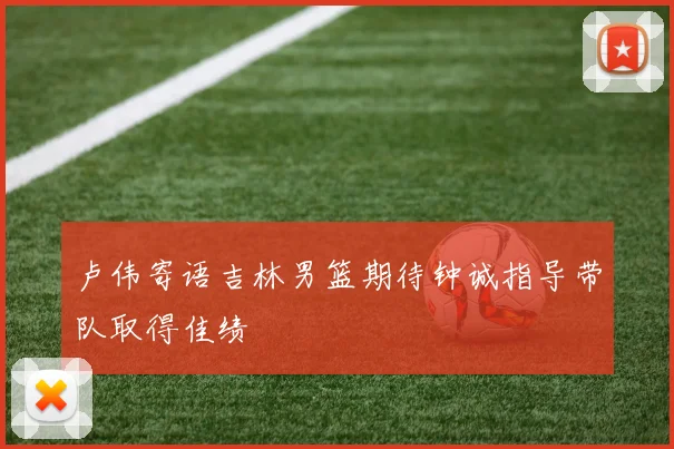 卢伟寄语吉林男篮期待钟诚指导带队取得佳绩