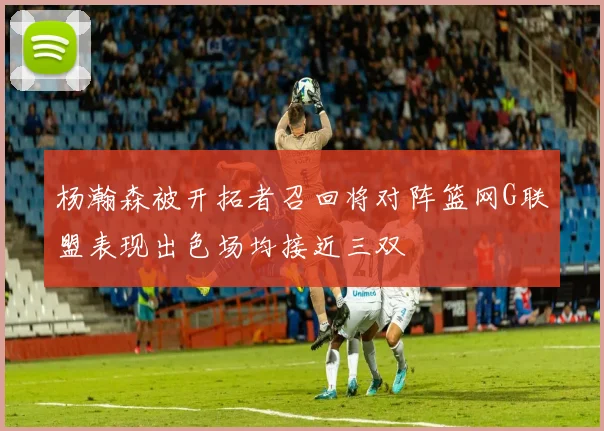杨瀚森被开拓者召回将对阵篮网G联盟表现出色场均接近三双