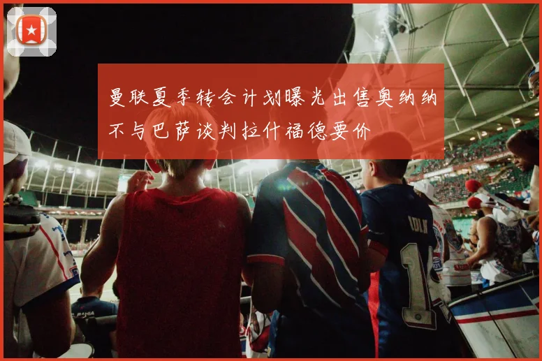 曼联夏季转会计划曝光出售奥纳纳不与巴萨谈判拉什福德要价