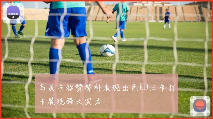 乌度卡称赞替补表现出色KD三节打卡展现强大实力