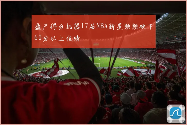 盛产得分机器17届NBA新星频频砍下60分以上佳绩