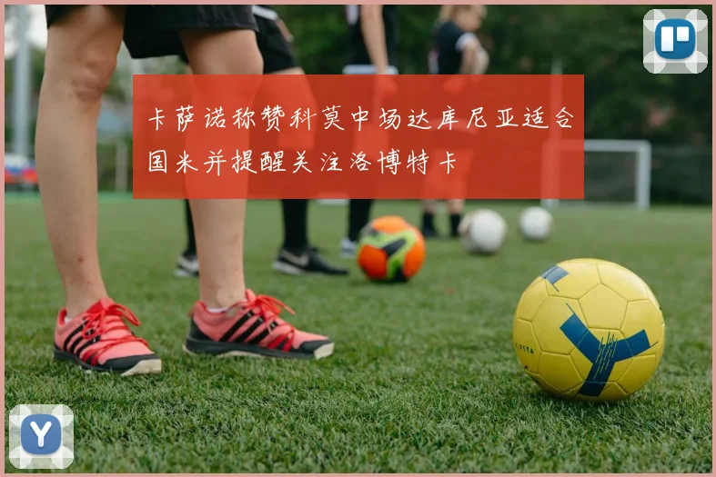 卡萨诺称赞科莫中场达库尼亚适合国米并提醒关注洛博特卡