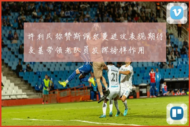 许利民称赞斯佩尔曼进攻表现期待麦基带领老队员发挥榜样作用