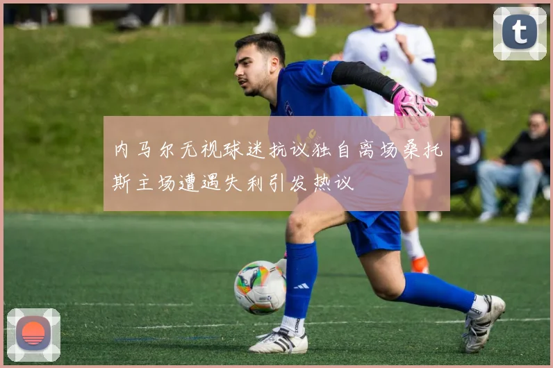 内马尔无视球迷抗议独自离场桑托斯主场遭遇失利引发热议