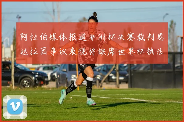 阿拉伯媒体报道非洲杯决赛裁判恩达拉因争议表现将缺席世界杯执法
