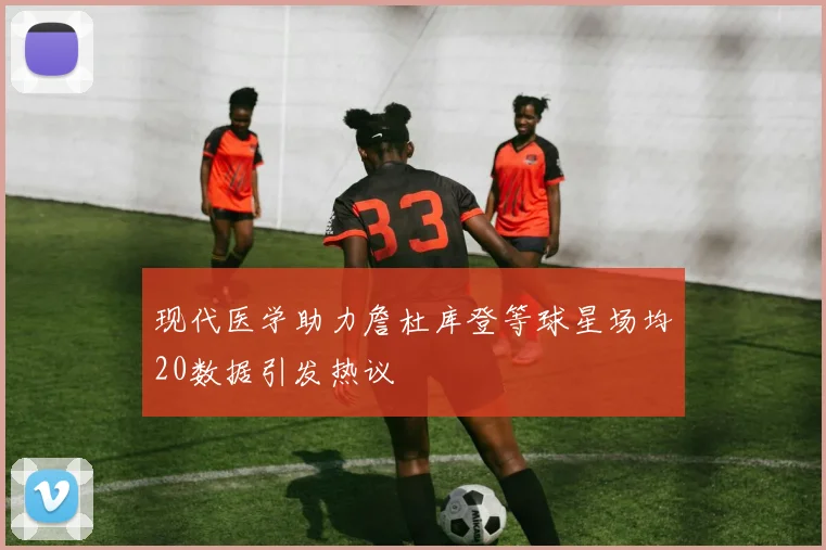 现代医学助力詹杜库登等球星场均20数据引发热议